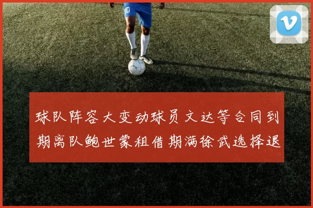 球队阵容大变动球员文达等合同到期离队鲍世蒙租借期满徐武选择退役