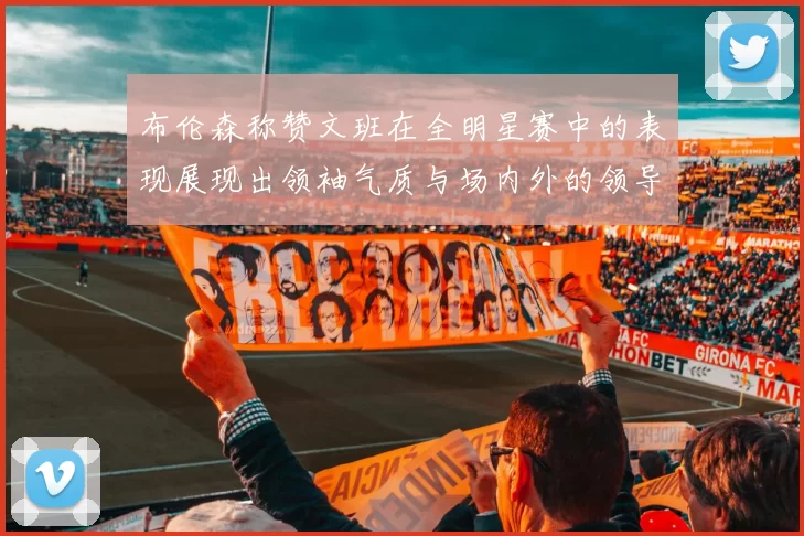 布伦森称赞文班在全明星赛中的表现展现出领袖气质与场内外的领导力