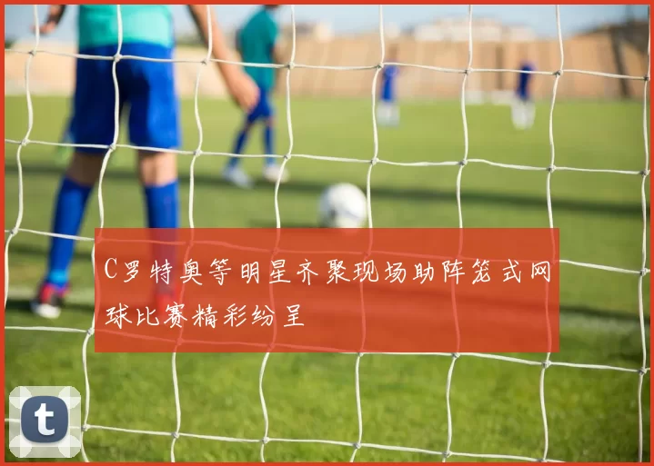 C罗特奥等明星齐聚现场助阵笼式网球比赛精彩纷呈