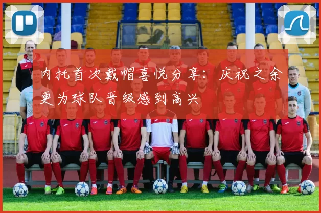 内托首次戴帽喜悦分享：庆祝之余更为球队晋级感到高兴