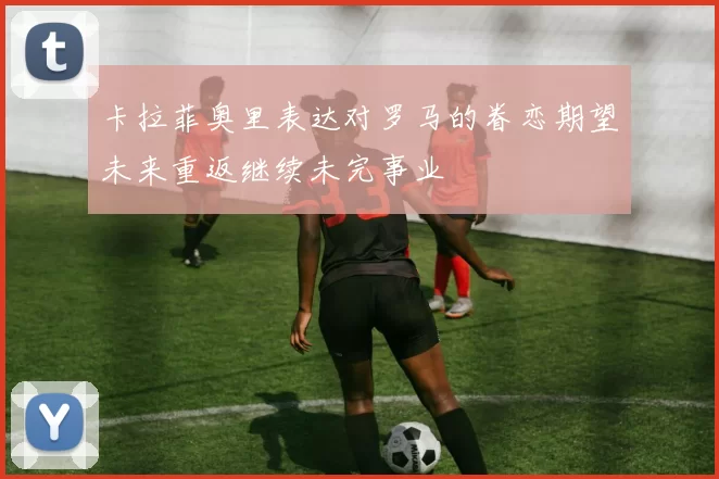 卡拉菲奥里表达对罗马的眷恋期望未来重返继续未完事业