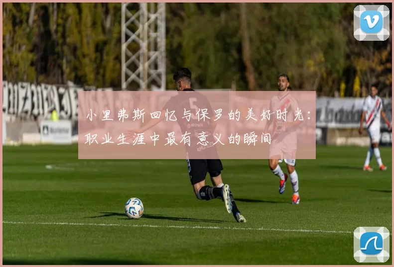 小里弗斯回忆与保罗的美好时光：职业生涯中最有意义的瞬间