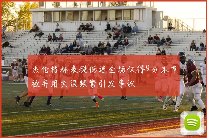 杰伦格林表现低迷全场仅得9分末节被弃用失误频繁引发争议