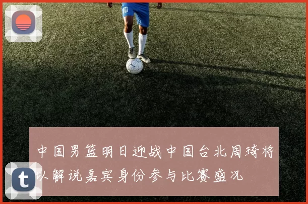 中国男篮明日迎战中国台北周琦将以解说嘉宾身份参与比赛盛况