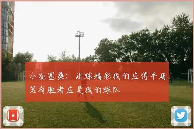 小孔塞桑：进球精彩我们应得平局若有胜者应是我们球队