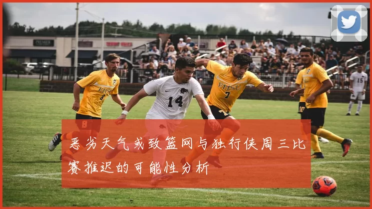 恶劣天气或致篮网与独行侠周三比赛推迟的可能性分析