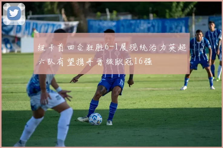 纽卡首回合狂胜6-1展现统治力英超六队有望携手晋级欧冠16强