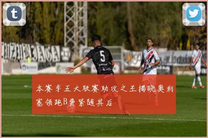 本赛季五大联赛助攻之王揭晓奥利塞领跑B费紧随其后