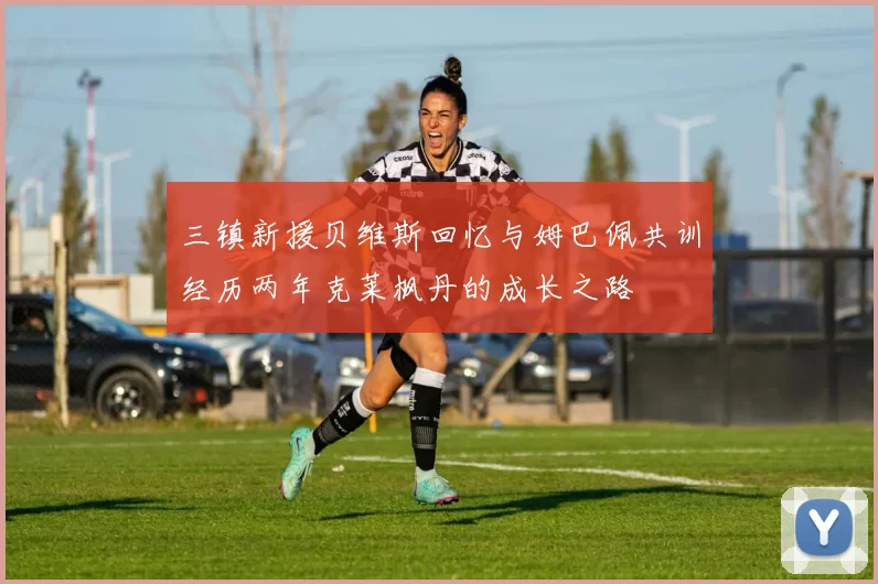 三镇新援贝维斯回忆与姆巴佩共训经历两年克莱枫丹的成长之路