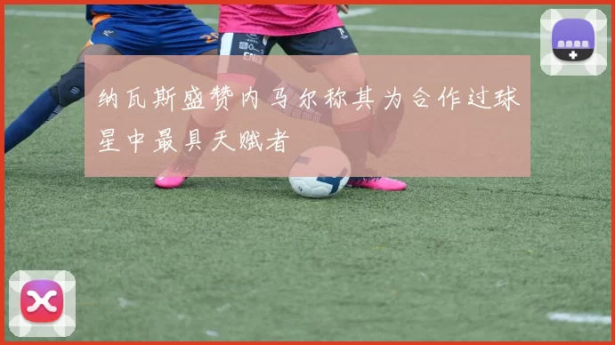 纳瓦斯盛赞内马尔称其为合作过球星中最具天赋者
