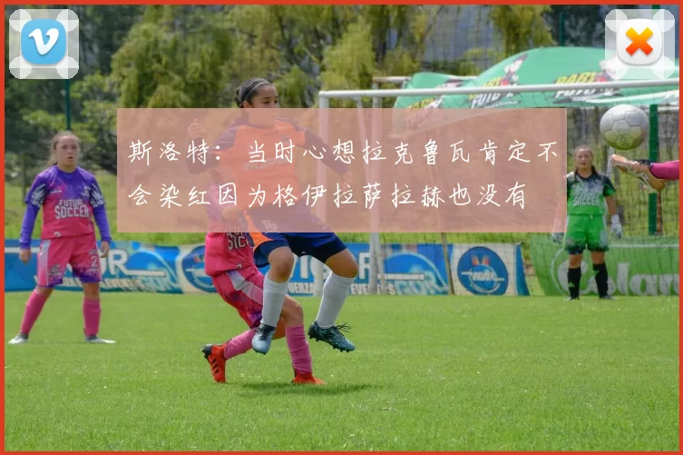 斯洛特：当时心想拉克鲁瓦肯定不会染红因为格伊拉萨拉赫也没有