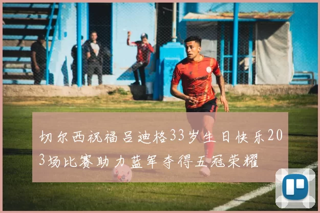 切尔西祝福吕迪格33岁生日快乐203场比赛助力蓝军夺得五冠荣耀