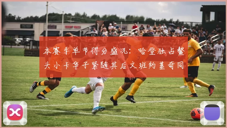 本赛季单节得分盛况：哈登独占鳌头小卡华子紧随其后文班约基奇同创佳绩