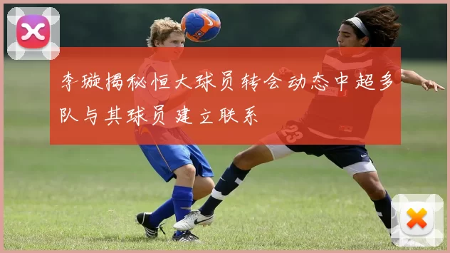 李璇揭秘恒大球员转会动态中超多队与其球员建立联系