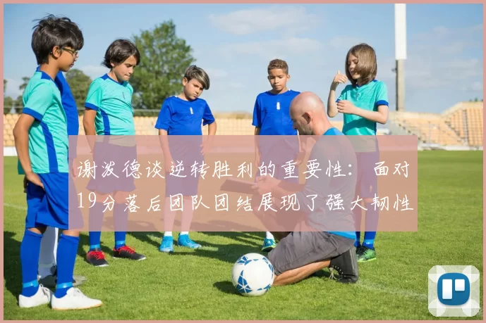 谢泼德谈逆转胜利的重要性：面对19分落后团队团结展现了强大韧性
