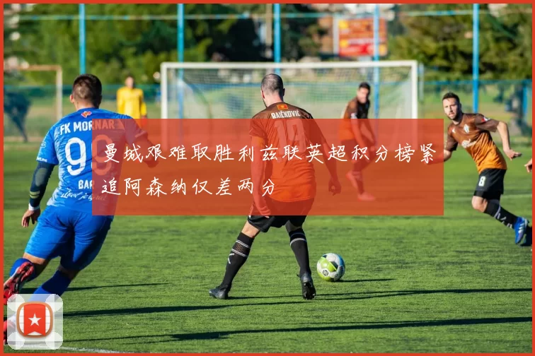 曼城艰难取胜利兹联英超积分榜紧追阿森纳仅差两分